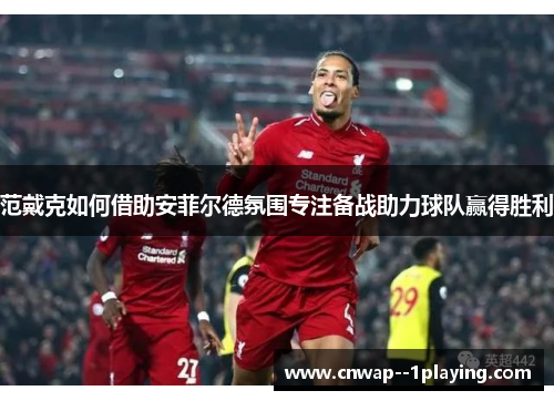 范戴克如何借助安菲尔德氛围专注备战助力球队赢得胜利