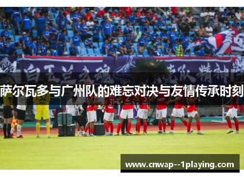 萨尔瓦多与广州队的难忘对决与友情传承时刻