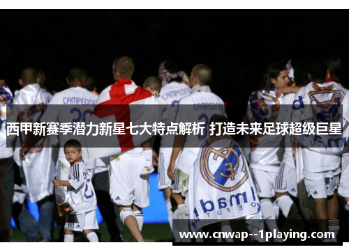 西甲新赛季潜力新星七大特点解析 打造未来足球超级巨星